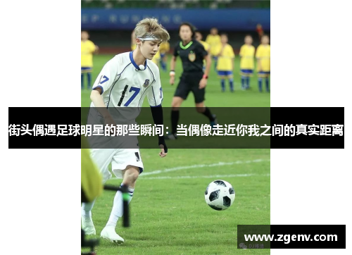 街头偶遇足球明星的那些瞬间：当偶像走近你我之间的真实距离