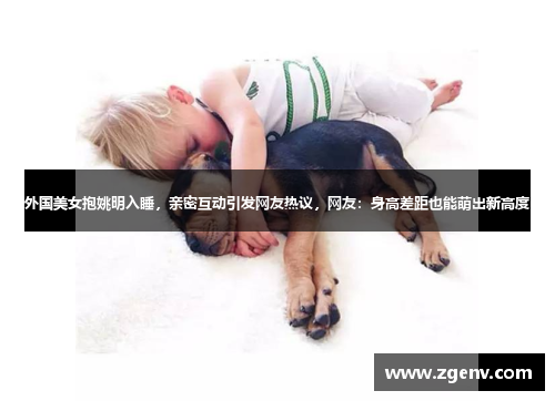 外国美女抱姚明入睡，亲密互动引发网友热议，网友：身高差距也能萌出新高度