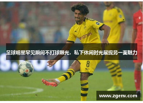 足球明星罕见瞬间不打球曝光，私下休闲时光展现另一面魅力