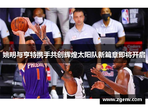 姚明与亨特携手共创辉煌太阳队新篇章即将开启