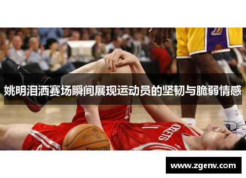 姚明泪洒赛场瞬间展现运动员的坚韧与脆弱情感